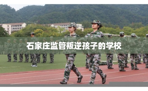 石家庄监管叛逆孩子的学校