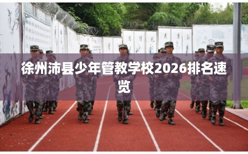 徐州沛县少年管教学校2026排名速览 徐州沛县少年管教学校2026排名速览