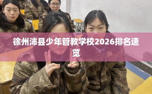 徐州沛县少年管教学校2026排名速览 徐州沛县少年管教学校2026排名速览