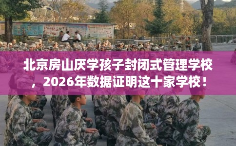 北京房山厌学孩子封闭式管理学校，2026年数据证明这十家学校！