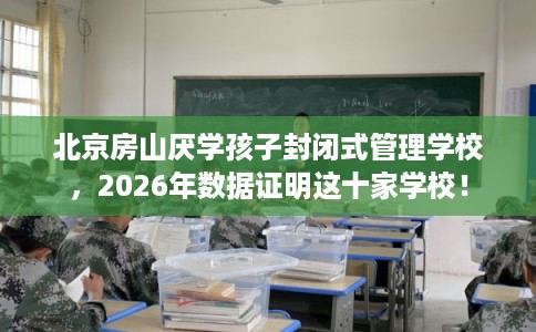 北京房山厌学孩子封闭式管理学校，2026年数据证明这十家学校！