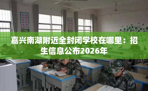 嘉兴南湖附近全封闭学校在哪里:招生信息公布2026年 嘉兴南湖附近全封闭学校在哪里:招生信息公布2026年