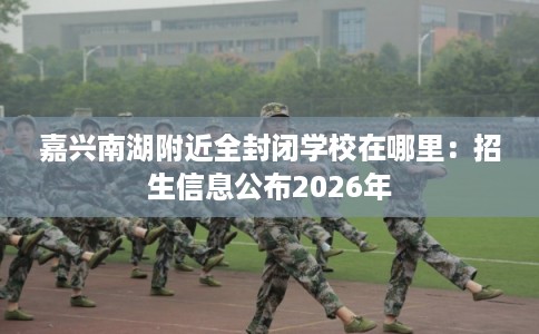 嘉兴南湖附近全封闭学校在哪里:招生信息公布2026年 嘉兴南湖附近全封闭学校在哪里:招生信息公布2026年