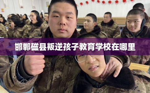 邯郸磁县叛逆孩子教育学校在哪里 邯郸磁县叛逆孩子教育学校在哪里