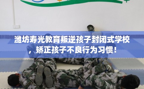 潍坊寿光教育叛逆孩子封闭式学校,矫正孩子不良行为习惯! 潍坊寿光教育叛逆孩子封闭式学校,矫正孩子不良行为习惯!