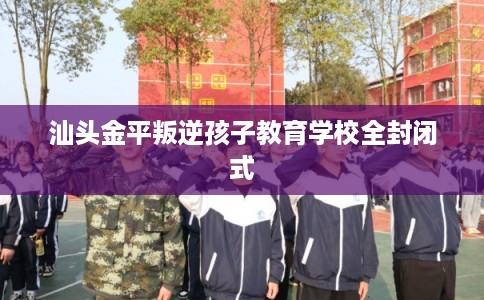 汕头金平叛逆孩子教育学校全封闭式