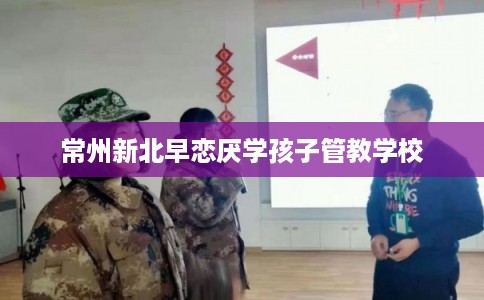 常州新北早恋厌学孩子管教学校 常州新北早恋厌学孩子管教学校