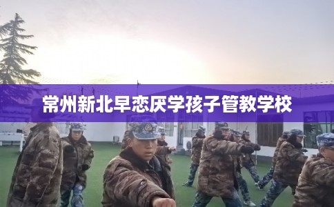 常州新北早恋厌学孩子管教学校 常州新北早恋厌学孩子管教学校
