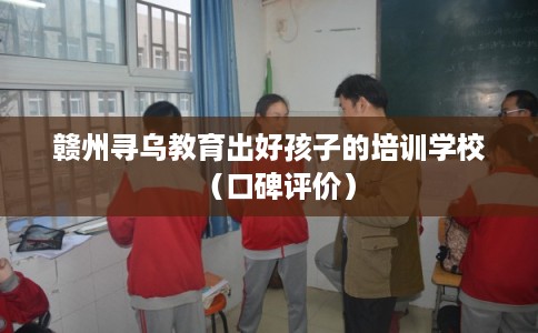 赣州寻乌教育出好孩子的培训学校（口碑评价）