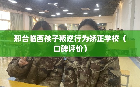 邢台临西孩子叛逆行为矫正学校（口碑评价）