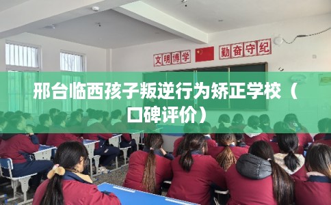 邢台临西孩子叛逆行为矫正学校（口碑评价）