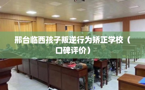 邢台临西孩子叛逆行为矫正学校（口碑评价）