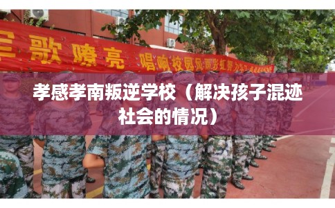 孝感孝南叛逆学校(解决孩子混迹社会的情况) 孝感孝南叛逆学校(解决孩子混迹社会的情况)