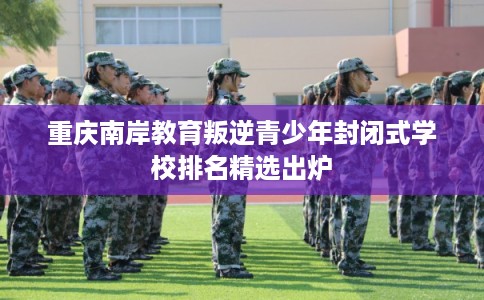 重庆南岸教育叛逆青少年封闭式学校排名精选出炉