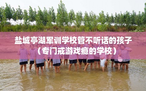 盐城亭湖军训学校管不听话的孩子（专门戒游戏瘾的学校）