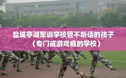 盐城亭湖军训学校管不听话的孩子（专门戒游戏瘾的学校）