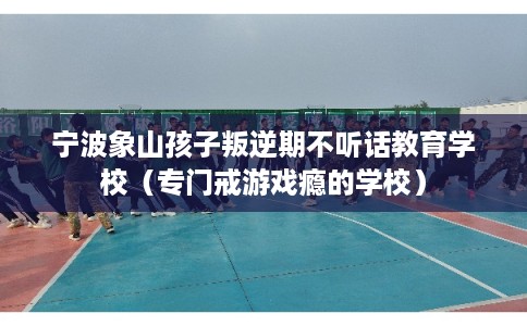 宁波象山孩子叛逆期不听话教育学校(专门戒游戏瘾的学校) 宁波象山孩子叛逆期不听话教育学校(专门戒游戏瘾的学校)