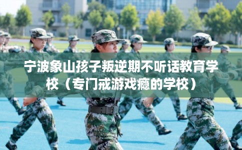 宁波象山孩子叛逆期不听话教育学校(专门戒游戏瘾的学校) 宁波象山孩子叛逆期不听话教育学校(专门戒游戏瘾的学校)