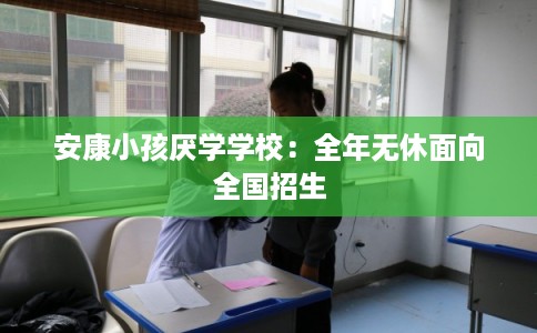 安康小孩厌学学校:全年无休面向全国招生 安康小孩厌学学校:全年无休面向全国招生