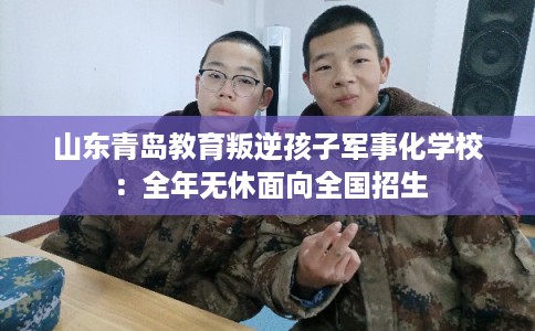 山东青岛教育叛逆孩子军事化学校：全年无休面向全国招生