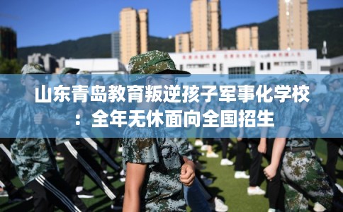 山东青岛教育叛逆孩子军事化学校：全年无休面向全国招生