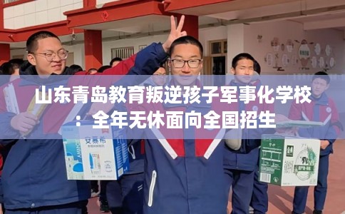 山东青岛教育叛逆孩子军事化学校：全年无休面向全国招生
