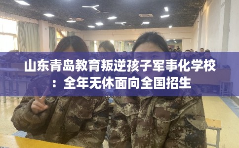 山东青岛教育叛逆孩子军事化学校：全年无休面向全国招生