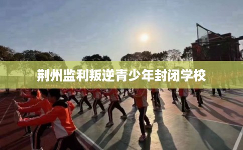 荆州监利叛逆青少年封闭学校