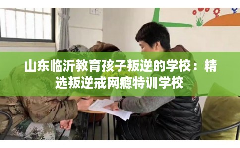 山东临沂教育孩子叛逆的学校:精选叛逆戒网瘾特训学校 山东临沂教育孩子叛逆的学校:精选叛逆戒网瘾特训学校