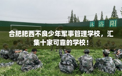 合肥肥西不良少年军事管理学校，汇集十家可靠的学校！