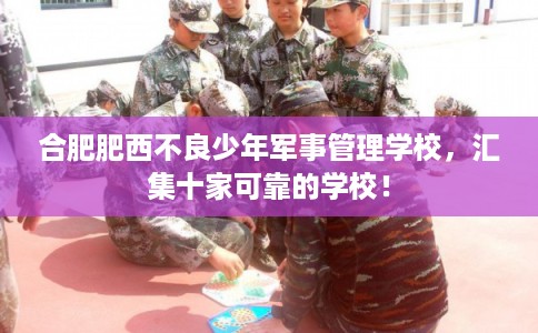 合肥肥西不良少年军事管理学校，汇集十家可靠的学校！