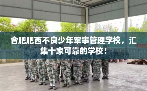 合肥肥西不良少年军事管理学校，汇集十家可靠的学校！
