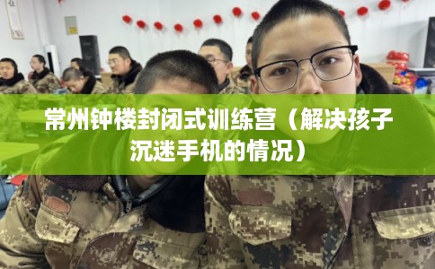 常州钟楼封闭式训练营（解决孩子沉迷手机的情况）