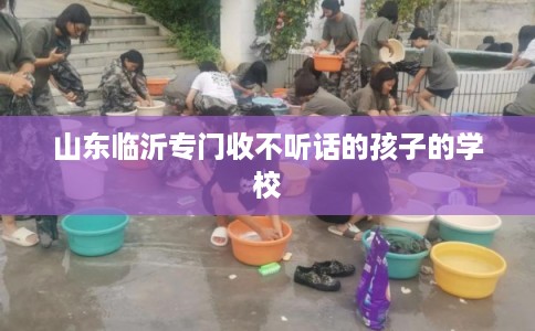 山东临沂专门收不听话的孩子的学校