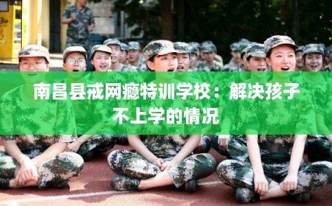 南昌县戒网瘾特训学校：解决孩子不上学的情况