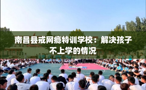 南昌县戒网瘾特训学校：解决孩子不上学的情况