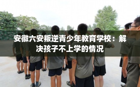 安徽六安叛逆青少年教育学校：解决孩子不上学的情况