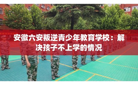 安徽六安叛逆青少年教育学校：解决孩子不上学的情况