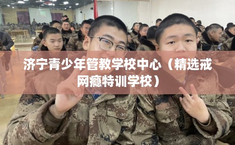 济宁青少年管教学校中心(精选戒网瘾特训学校) 济宁青少年管教学校中心(精选戒网瘾特训学校)