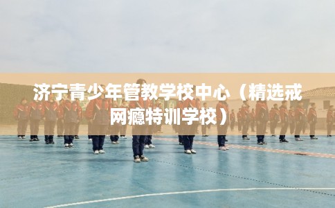 济宁青少年管教学校中心（精选戒网瘾特训学校）