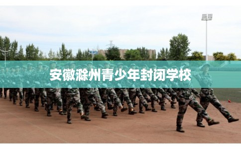 安徽滁州青少年封闭学校 安徽滁州青少年封闭学校