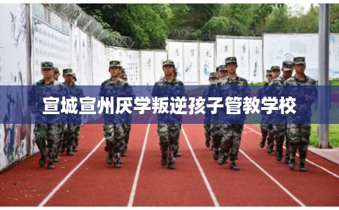 宣城宣州厌学叛逆孩子管教学校