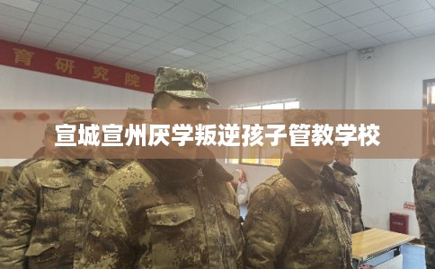 宣城宣州厌学叛逆孩子管教学校