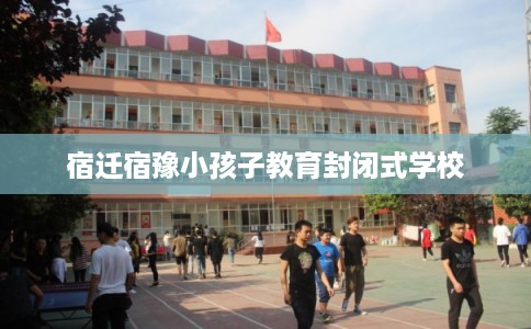 宿迁宿豫小孩子教育封闭式学校 宿迁宿豫小孩子教育封闭式学校