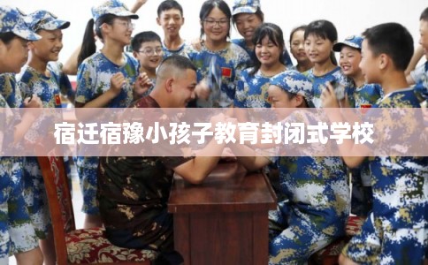 宿迁宿豫小孩子教育封闭式学校 宿迁宿豫小孩子教育封闭式学校
