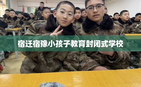 宿迁宿豫小孩子教育封闭式学校 宿迁宿豫小孩子教育封闭式学校