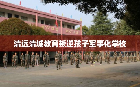 清远清城教育叛逆孩子军事化学校