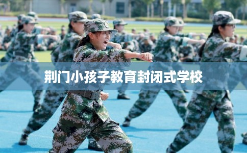 荆门小孩子教育封闭式学校 荆门小孩子教育封闭式学校