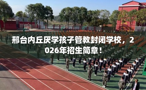 邢台内丘厌学孩子管教封闭学校,2026年招生简章! 邢台内丘厌学孩子管教封闭学校,2026年招生简章!