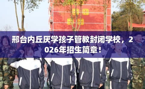 邢台内丘厌学孩子管教封闭学校,2026年招生简章! 邢台内丘厌学孩子管教封闭学校,2026年招生简章!